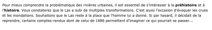 Pour mieux comprendre la problématique des rivières urbaines, il est essentiel de s’intéresser à la préhistoire et à l’histoire. Vous constaterez que le Las a subi de multiples transformations. C’est aussi l’occasion d’évoquer les crues et les inondations. Souhaitons que le Las reste à la place que l’homme lui a donné. Si par hasard, il décidait de la reprendre, certains comptes-rendus dont de celui de 1886 permettent d’imaginer ce qui pourrait se passer...